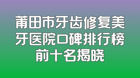 莆田市牙齿修复美牙医院口碑排行榜前十名揭晓