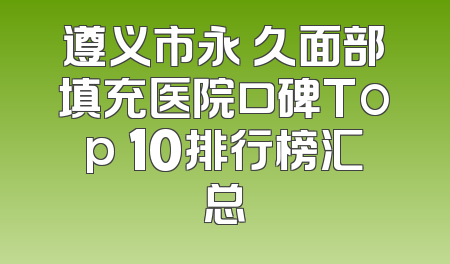 遵义市永 久面部填充医院口碑Top 10排行榜汇总