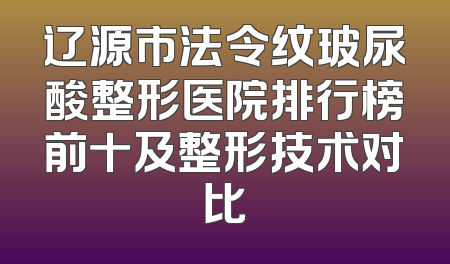 辽源市法令纹玻尿酸整形医院排行榜前十及整形技术对比