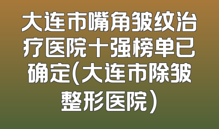 大连市嘴角皱纹治疗医院十强榜单已确定（大连市除皱整形医院）