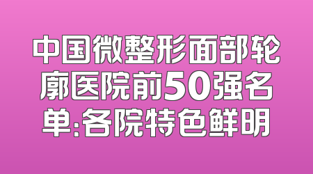 中国微整形面部轮廓医院前50强名单：各院特色鲜明