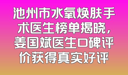池州市水氧焕肤手术医生榜单揭晓，姜国斌医生口碑评价获得真实好评