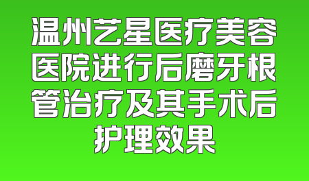 温州艺星医疗美容医院进行后磨牙根管治疗及其手术后护理效果