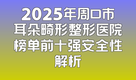 2025年周口市耳朵畸形整形医院榜单前十强安全性解析