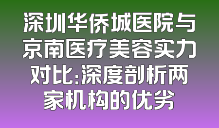 深圳华侨城医院与京南医疗美容实力对比：深度剖析两家机构的优劣
