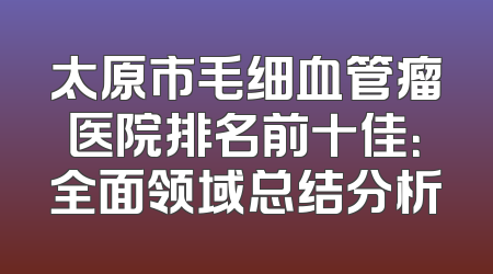 太原市毛细血管瘤医院排名前十佳：全面领域总结分析
