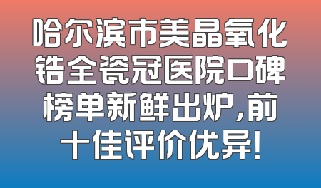 哈尔滨市美晶氧化锆全瓷冠医院口碑榜单新鲜出炉，前十佳评价优异！