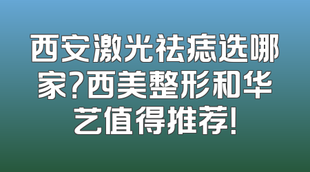 西安激光祛痣选哪家？西美整形和华艺值得推荐！