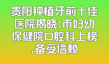 贵阳种植牙前十佳医院揭晓，市妇幼保健院口腔科上榜，备受信赖
