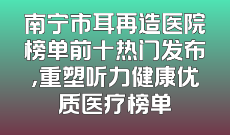 南宁市耳再造医院榜单前十热门发布，重塑听力健康优质医疗榜单
