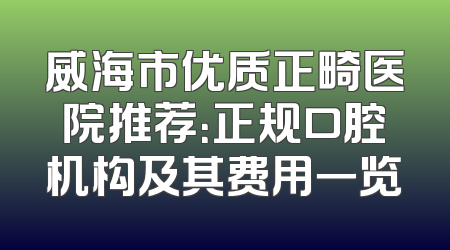 威海市优质正畸医院推荐：正规口腔机构及其费用一览