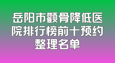 岳阳市颧骨降低医院排行榜前十预约整理名单