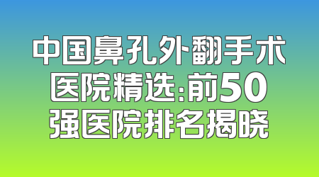 中国鼻孔外翻手术医院精选：前50强医院排名揭晓