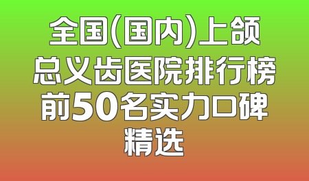 全国（国内）上颌总义齿医院排行榜前50名实力口碑精选