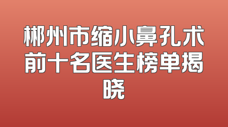 郴州市缩小鼻孔术前十名医生榜单揭晓