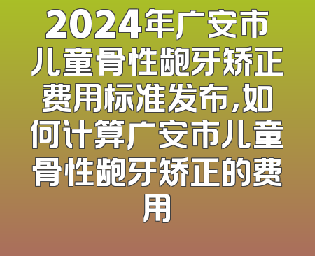 2024年广安市儿童骨性龅牙矫正费用标准发布，如何计算广安市儿童骨性龅牙矫正的费用