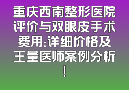 重庆西南整形医院评价与双眼皮手术费用：详细价格及王量医师案例分析！