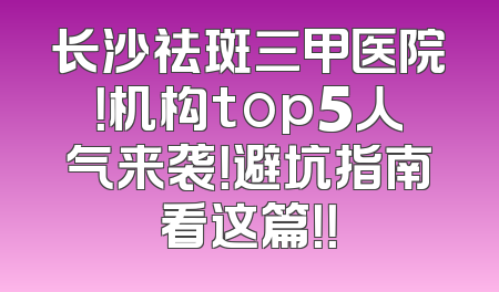 长沙祛斑三甲医院！机构top5人气来袭！避坑指南看这篇！！