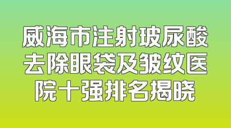 威海市注射玻尿酸去除眼袋及皱纹医院十强排名揭晓