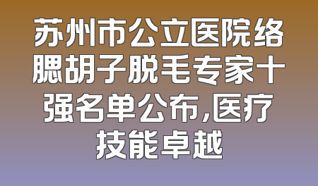 苏州市公立医院络腮胡子脱毛专家十强名单公布，医疗技能卓越