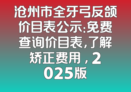 沧州市全牙弓反颌价目表公示：免费查询价目表，了解矫正费用 ， 2025版