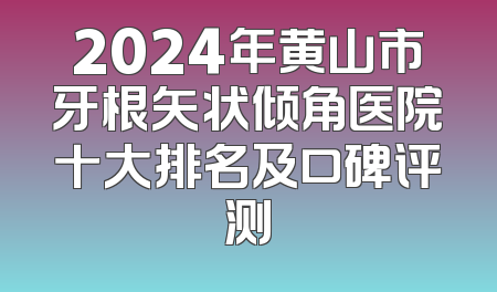 2024年黄山市牙根矢状倾角医院十大排名及口碑评测