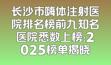 长沙市嗨体注射医院排名榜前九知名医院悉数上榜：2025榜单揭晓
