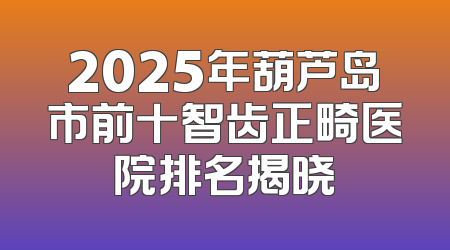 2025年葫芦岛市前十智齿正畸医院排名揭晓