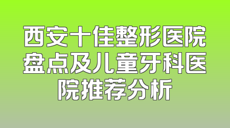 西安十佳整形医院盘点及儿童牙科医院推荐分析