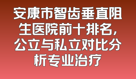 安康市智齿垂直阻生医院前十排名，公立与私立对比分析专业治疗