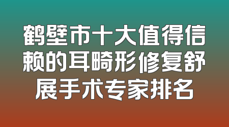 鹤壁市十大值得信赖的耳畸形修复舒展手术专家排名