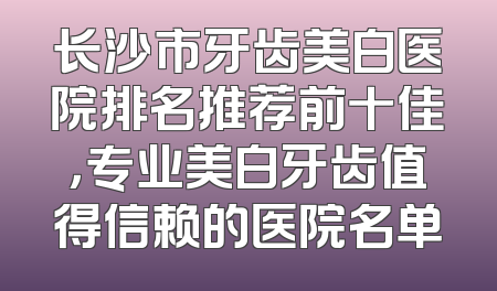 长沙市牙齿美白医院排名推荐前十佳，专业美白牙齿值得信赖的医院名单