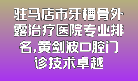 驻马店市牙槽骨外露治疗医院专业排名，黄剑波口腔门诊技术卓越