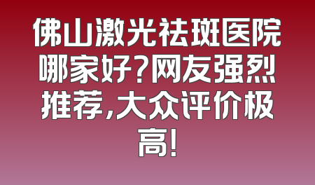 佛山激光祛斑医院哪家好？网友强烈推荐，大众评价极高！