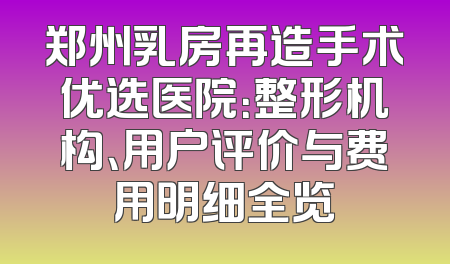 郑州乳房再造手术优选医院：整形机构、用户评价与费用明细全览