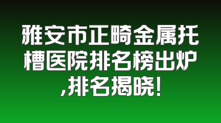 雅安市正畸金属托槽医院排名榜出炉，排名揭晓！