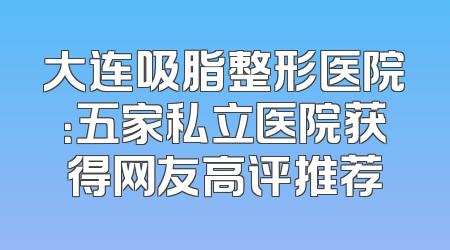 大连吸脂整形医院：五家私立医院获得网友高评推荐