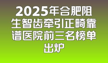 2025年合肥阻生智齿牵引正畸靠谱医院前三名榜单出炉