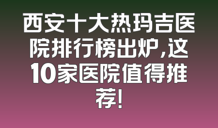 西安十大热玛吉医院排行榜出炉，这10家医院值得推荐！