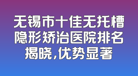 无锡市十佳无托槽隐形矫治医院排名揭晓，优势显著