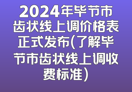2024年毕节市齿状线上调价格表正式发布（了解毕节市齿状线上调收费标准）