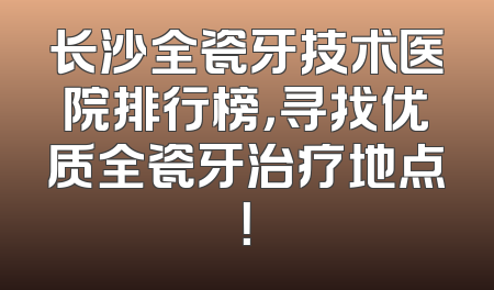 长沙全瓷牙技术医院排行榜，寻找优质全瓷牙治疗地点！