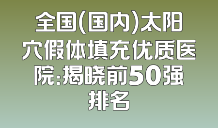 全国（国内）太阳穴假体填充优质医院：揭晓前50强排名