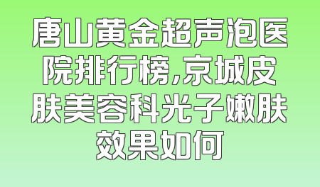 唐山黄金超声泡医院排行榜，京城皮肤美容科光子嫩肤效果如何
