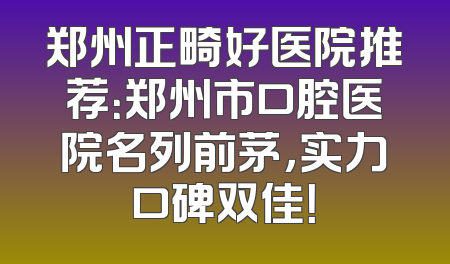 郑州正畸好医院推荐：郑州市口腔医院名列前茅，实力口碑双佳！