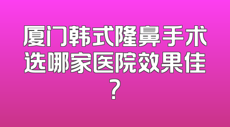 厦门韩式隆鼻手术选哪家医院效果佳？