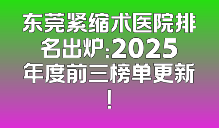 东莞紧缩术医院排名出炉：2025年度前三榜单更新！