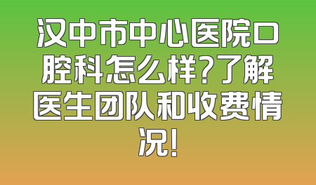 汉中市中心医院口腔科怎么样？了解医生团队和收费情况！