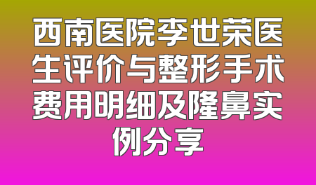 西南医院李世荣医生评价与整形手术费用明细及隆鼻实例分享