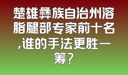 楚雄彝族自治州溶脂腿部专家前十名，谁的手法更胜一筹？
